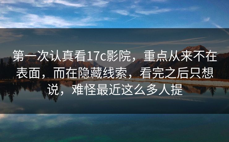 第一次认真看17c影院，重点从来不在表面，而在隐藏线索，看完之后只想说，难怪最近这么多人提